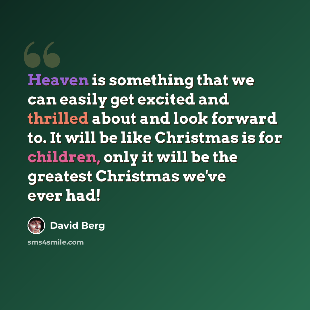 “Heaven is something that we can easily get excited and thrilled about and look forward to. It will be like Christmas is for children, only it will be the greatest Christmas we've ever had!” quote by David Berg