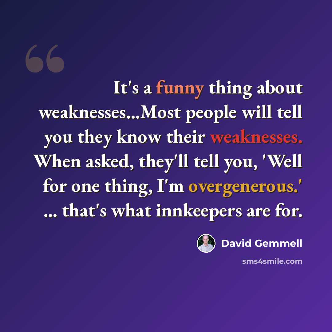 “It's a funny thing about weaknesses…Most people will tell you they know their weaknesses. When asked, they'll tell you, 'Well for one thing, I'm overgenerous.' ... that's what innkeepers are for.” quote by David Gemmell