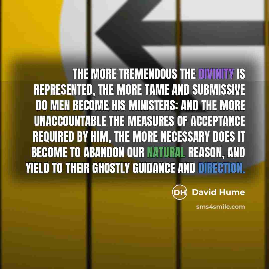 “The more tremendous the divinity is represented, the more tame and submissive do men become his ministers: And the more unaccountable the measures of acceptance required by him, the more necessary does it become to abandon our natural reason, and yield to their ghostly guidance and direction.” quote by David Hume