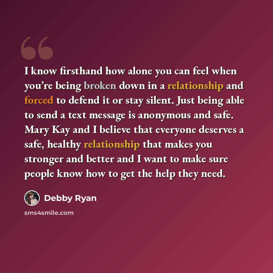 “I know firsthand how alone you can feel when you’re being broken down in a relationship and forced to defend it or stay silent. Just being able to send a text message is anonymous and safe. Mary Kay and I believe that everyone deserves a safe, healthy relationship that makes you stronger and…” quote by Debby Ryan