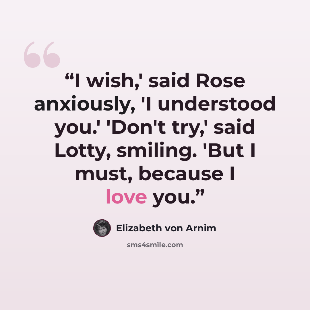 “I wish,' said Rose anxiously, 'I understood you.' 'Don't try,' said Lotty, smiling. 'But I must, because I love you.” quote by Elizabeth von Arnim