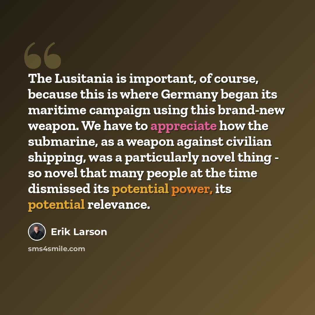 “The Lusitania is important, of course, because this is where Germany began its maritime campaign using this brand-new weapon. We have to appreciate how the submarine, as a weapon against civilian shipping, was a particularly novel thing - so novel that many people at the time dismissed its…” quote by Erik Larson