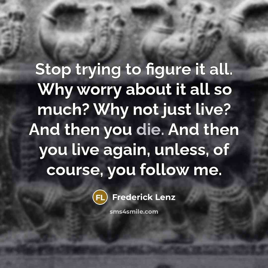 “Stop trying to figure it all. Why worry about it all so much? Why not just live? And then you die. And then you live again, unless, of course, you follow me.” quote by Frederick Lenz