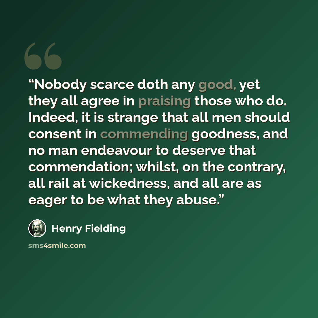 “Nobody scarce doth any good, yet they all agree in praising those who do. Indeed, it is strange that all men should consent in commending goodness, and no man endeavour to deserve that commendation; whilst, on the contrary, all rail at wickedness, and all are as eager to be what they abuse.” quote by Henry Fielding
