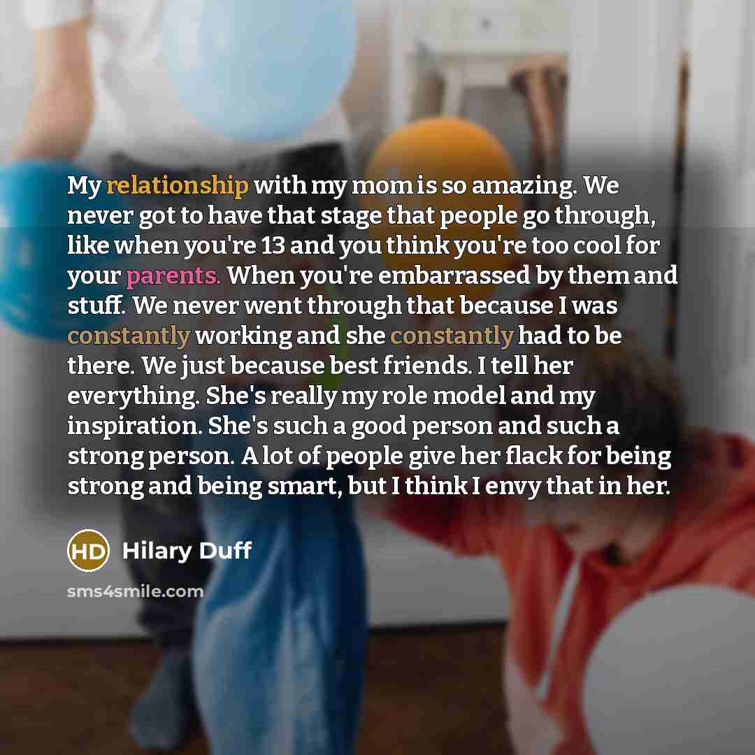 “My relationship with my mom is so amazing. We never got to have that stage that people go through, like when you're 13 and you think you're too cool for your parents. When you're embarrassed by them and stuff. We never went through that because I was constantly working and she constantly had to be…” quote by Hilary Duff