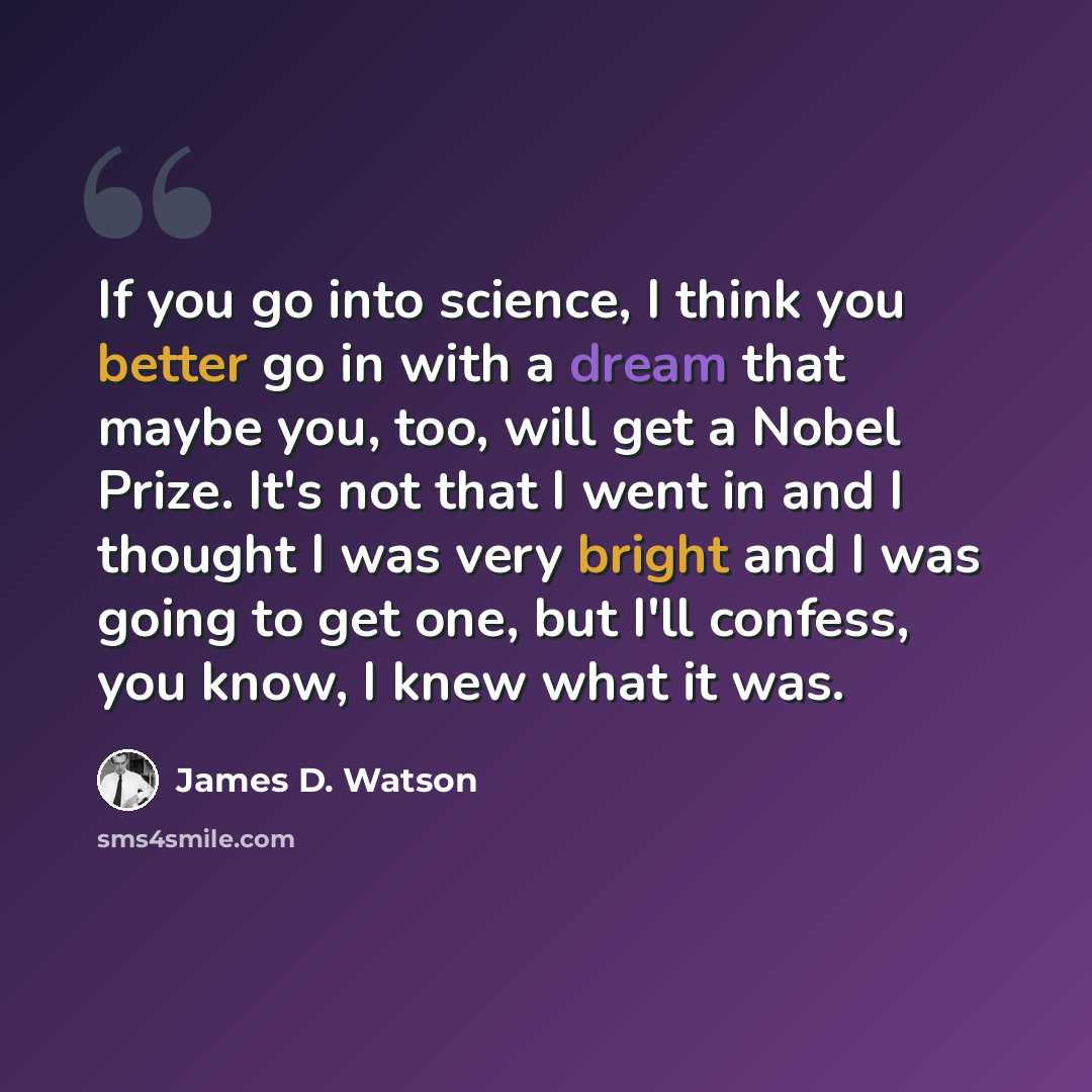 “If you go into science, I think you better go in with a dream that maybe you, too, will get a Nobel Prize. It's not that I went in and I thought I was very bright and I was going to get one, but I'll confess, you know, I knew what it was.” quote by James D. Watson
