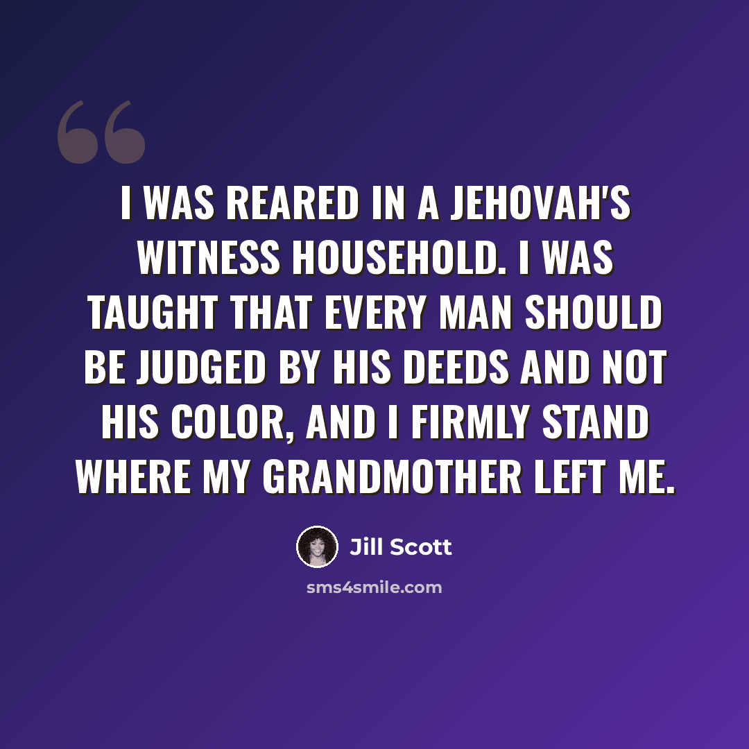 “I was reared in a Jehovah's Witness household. I was taught that every man should be judged by his deeds and not his color, and I firmly stand where my grandmother left me.” quote by Jill Scott