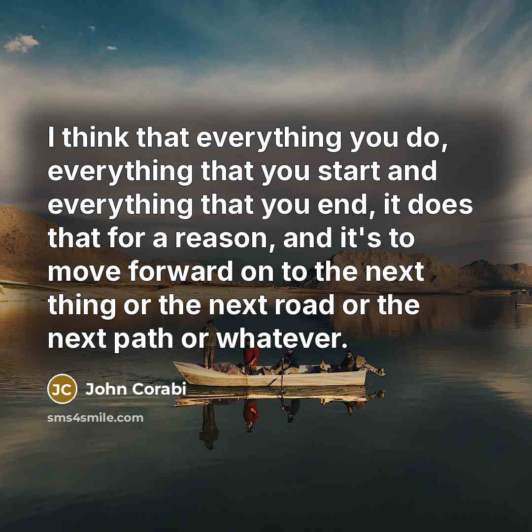 “I think that everything you do, everything that you start and everything that you end, it does that for a reason, and it's to move forward on to the next thing or the next road or the next path or whatever.” quote by John Corabi