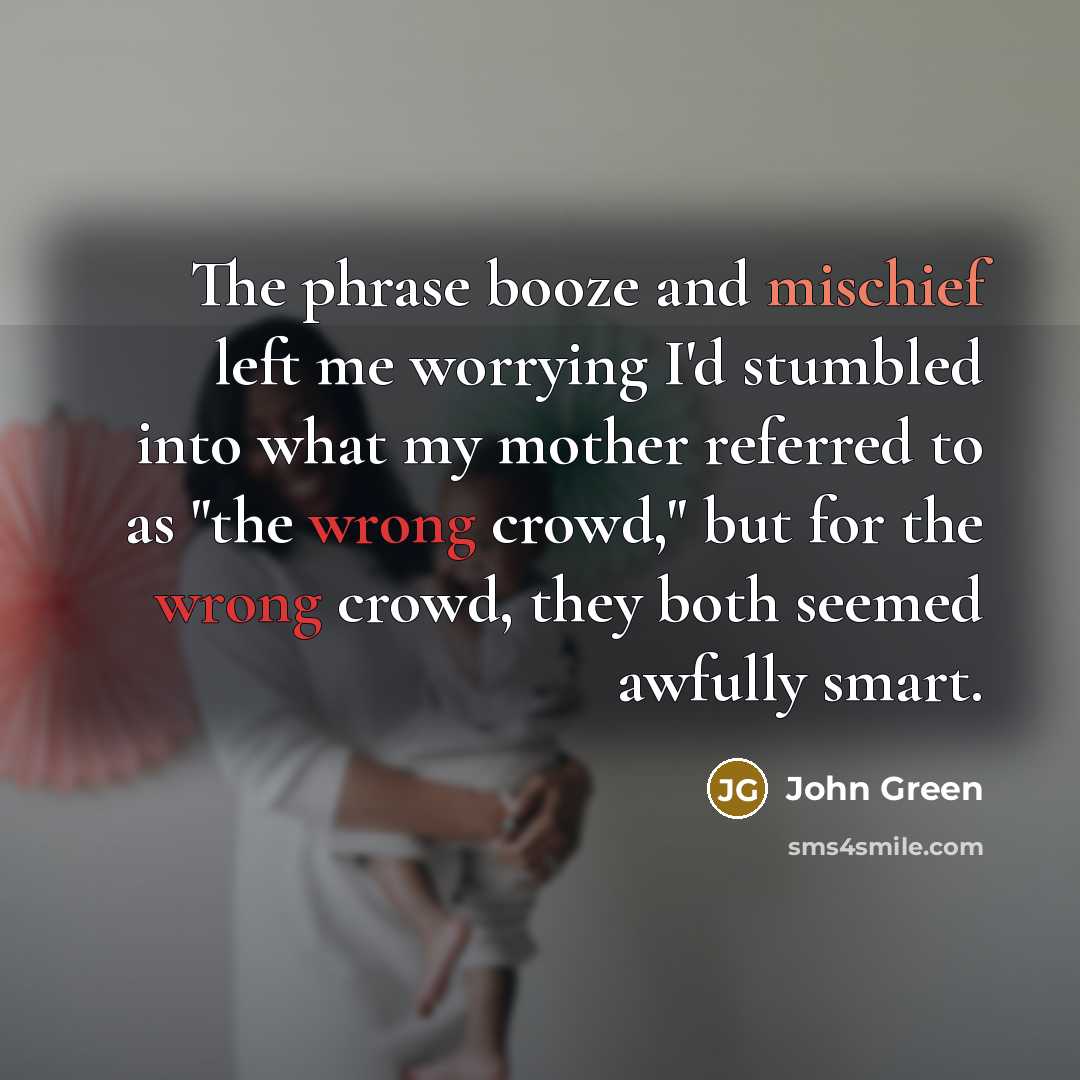 “The phrase booze and mischief left me worrying I'd stumbled into what my mother referred to as "the wrong crowd," but for the wrong crowd, they both seemed awfully smart.” quote by John Green