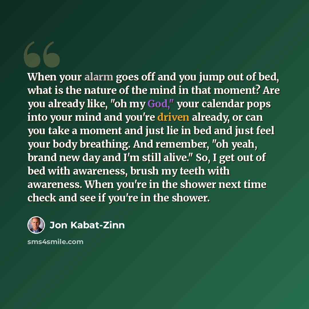 “When your alarm goes off and you jump out of bed, what is the nature of the mind in that moment? Are you already like, "oh my God," your calendar pops into your mind and you're driven already, or can you take a moment and just lie in bed and just feel your body breathing. And remember, "oh yeah…” quote by Jon Kabat-Zinn