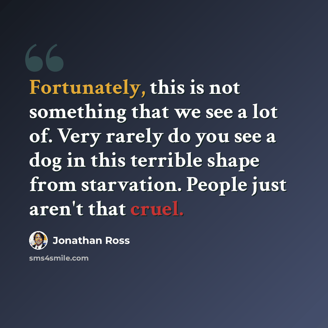 “Fortunately, this is not something that we see a lot of. Very rarely do you see a dog in this terrible shape from starvation. People just aren't that cruel.” quote by Jonathan Ross