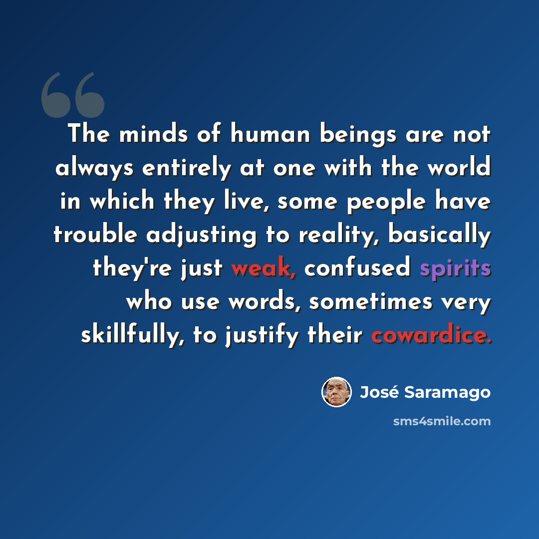 “The minds of human beings are not always entirely at one with the world in which they live, some people have trouble adjusting to reality, basically they're just weak, confused spirits who use words, sometimes very skillfully, to justify their cowardice.” quote by Jose Saramago