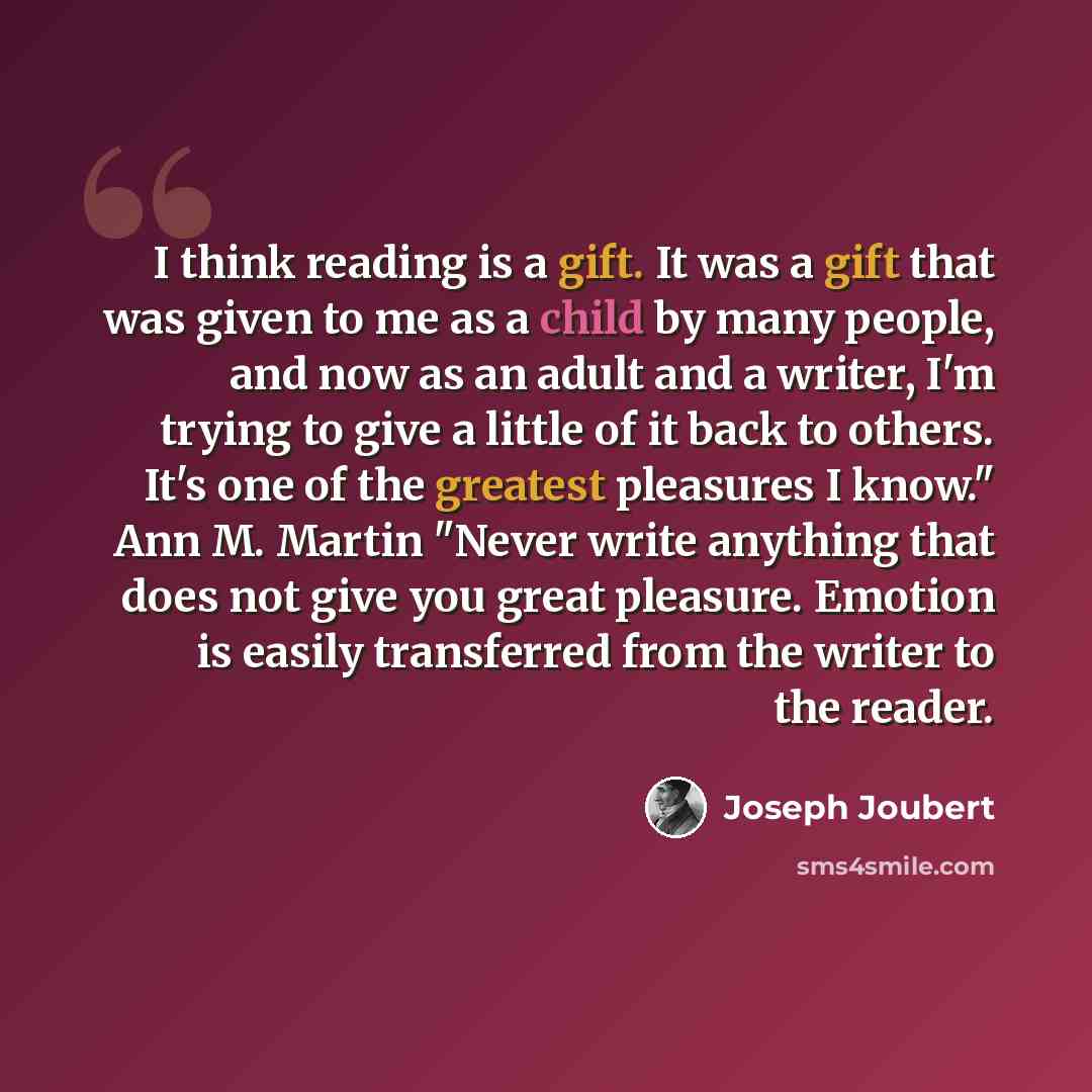 “I think reading is a gift. It was a gift that was given to me as a child by many people, and now as an adult and a writer, I'm trying to give a little of it back to others. It's one of the greatest pleasures I know." Ann M. Martin "Never write anything that does not give you great pleasure…” quote by Joseph Joubert