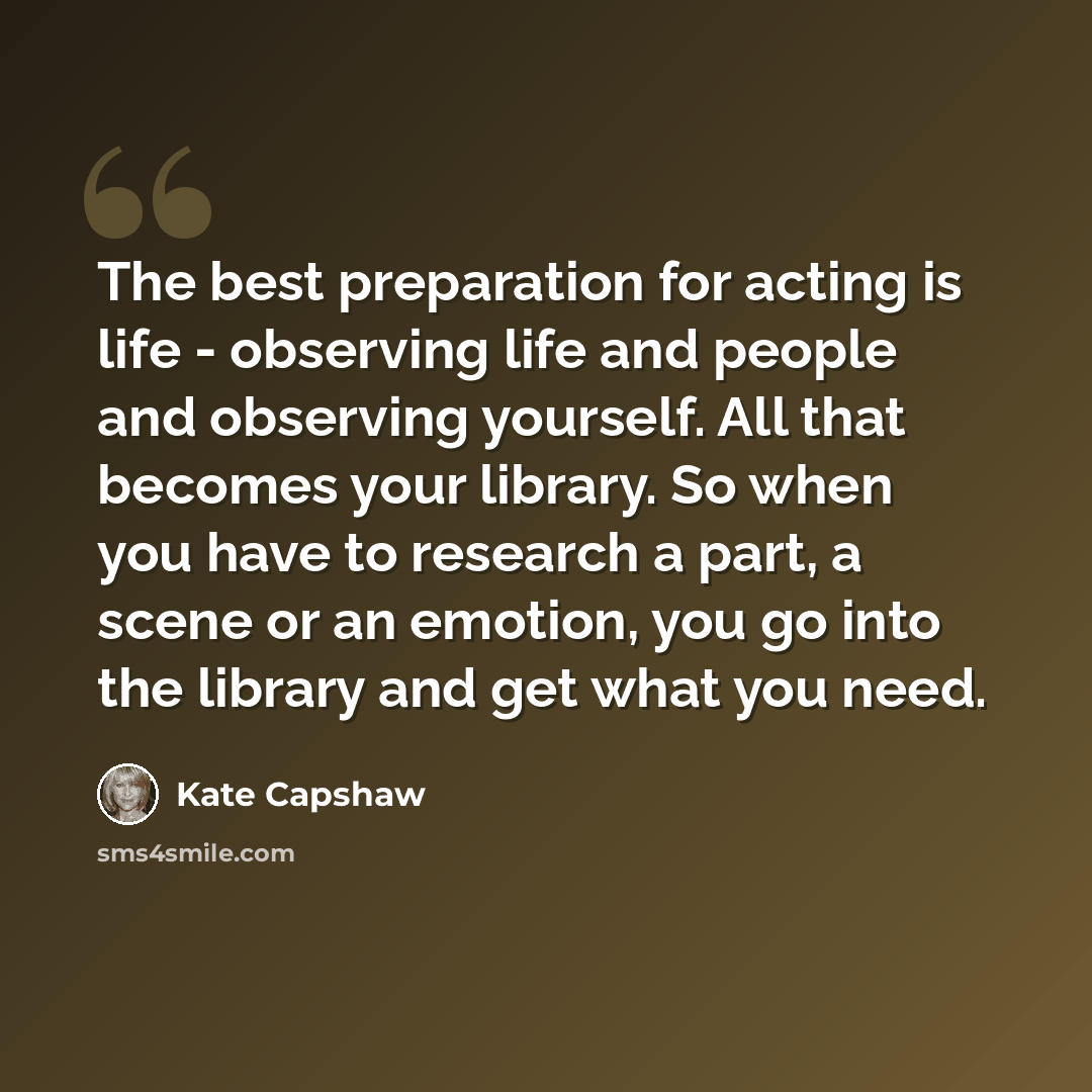 “The best preparation for acting is life - observing life and people and observing yourself. All that becomes your library. So when you have to research a part, a scene or an emotion, you go into the library and get what you need.” quote by Kate Capshaw