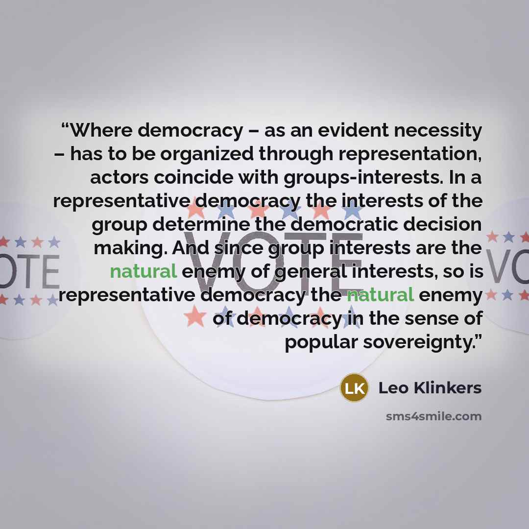 “Where democracy – as an evident necessity – has to be organized through representation, actors coincide with groups-interests. In a representative democracy the interests of the group determine the democratic decision making. And since group interests are the natural enemy of general interests, so…” quote by Leo Klinkers