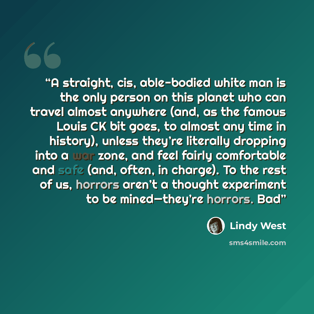 “A straight, cis, able-bodied white man is the only person on this planet who can travel almost anywhere (and, as the famous Louis CK bit goes, to almost any time in history), unless they’re literally dropping into a war zone, and feel fairly comfortable and safe (and, often, in charge). To the…” quote by Lindy West