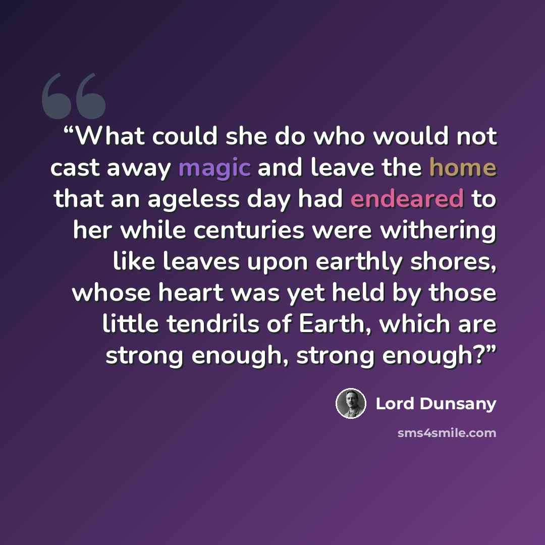 “What could she do who would not cast away magic and leave the home that an ageless day had endeared to her while centuries were withering like leaves upon earthly shores, whose heart was yet held by those little tendrils of Earth, which are strong enough, strong enough?” quote by Lord Dunsany