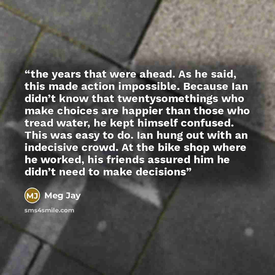 “the years that were ahead. As he said, this made action impossible. Because Ian didn’t know that twentysomethings who make choices are happier than those who tread water, he kept himself confused. This was easy to do. Ian hung out with an indecisive crowd. At the bike shop where he worked, his…” quote by Meg Jay
