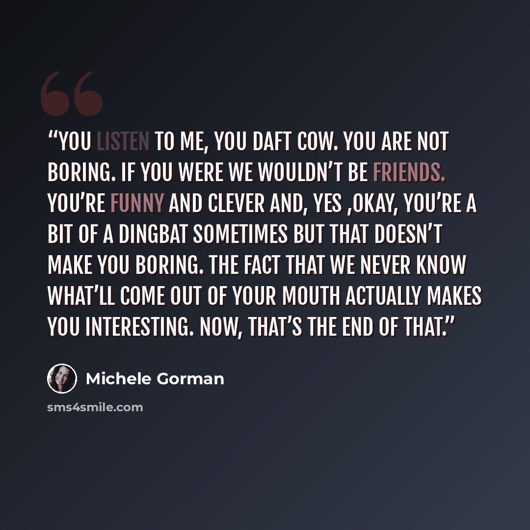 “You listen to me, you daft cow. You are not boring. If you were we wouldn’t be friends. You’re funny and clever and, yes ,okay, you’re a bit of a dingbat sometimes but that doesn’t make you boring. The fact that we never know what’ll come out of your mouth actually makes you interesting. Now…” quote by Michele Gorman