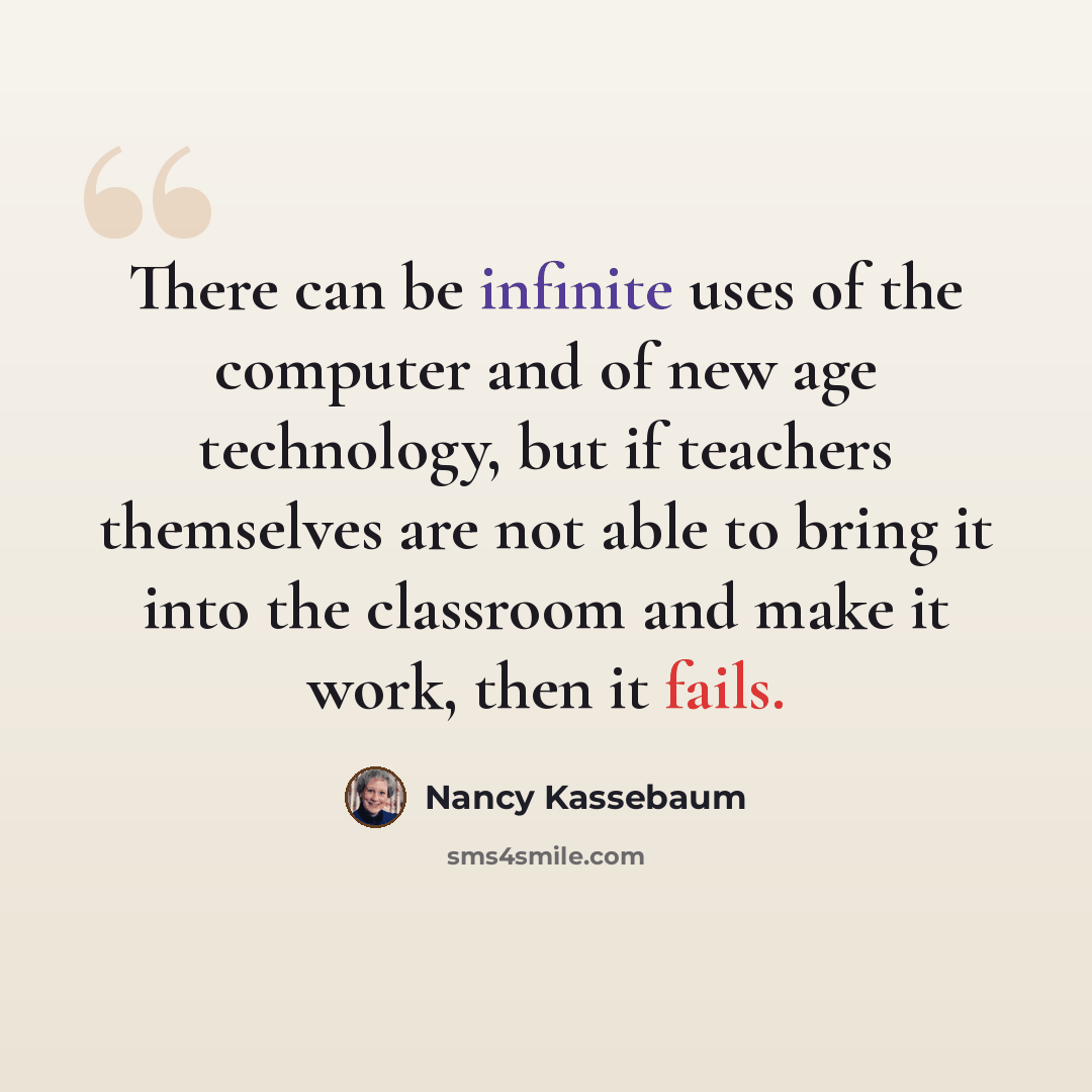 “There can be infinite uses of the computer and of new age technology, but if teachers themselves are not able to bring it into the classroom and make it work, then it fails.” quote by Nancy Kassebaum