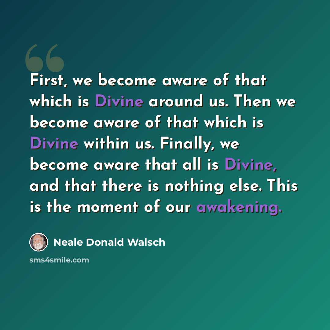 “First, we become aware of that which is Divine around us. Then we become aware of that which is Divine within us. Finally, we become aware that all is Divine, and that there is nothing else. This is the moment of our awakening.” quote by Neale Donald Walsch