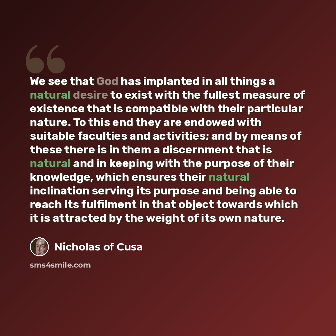 “We see that God has implanted in all things a natural desire to exist with the fullest measure of existence that is compatible with their particular nature. To this end they are endowed with suitable faculties and activities; and by means of these there is in them a discernment that is natural and…” quote by Nicholas of Cusa