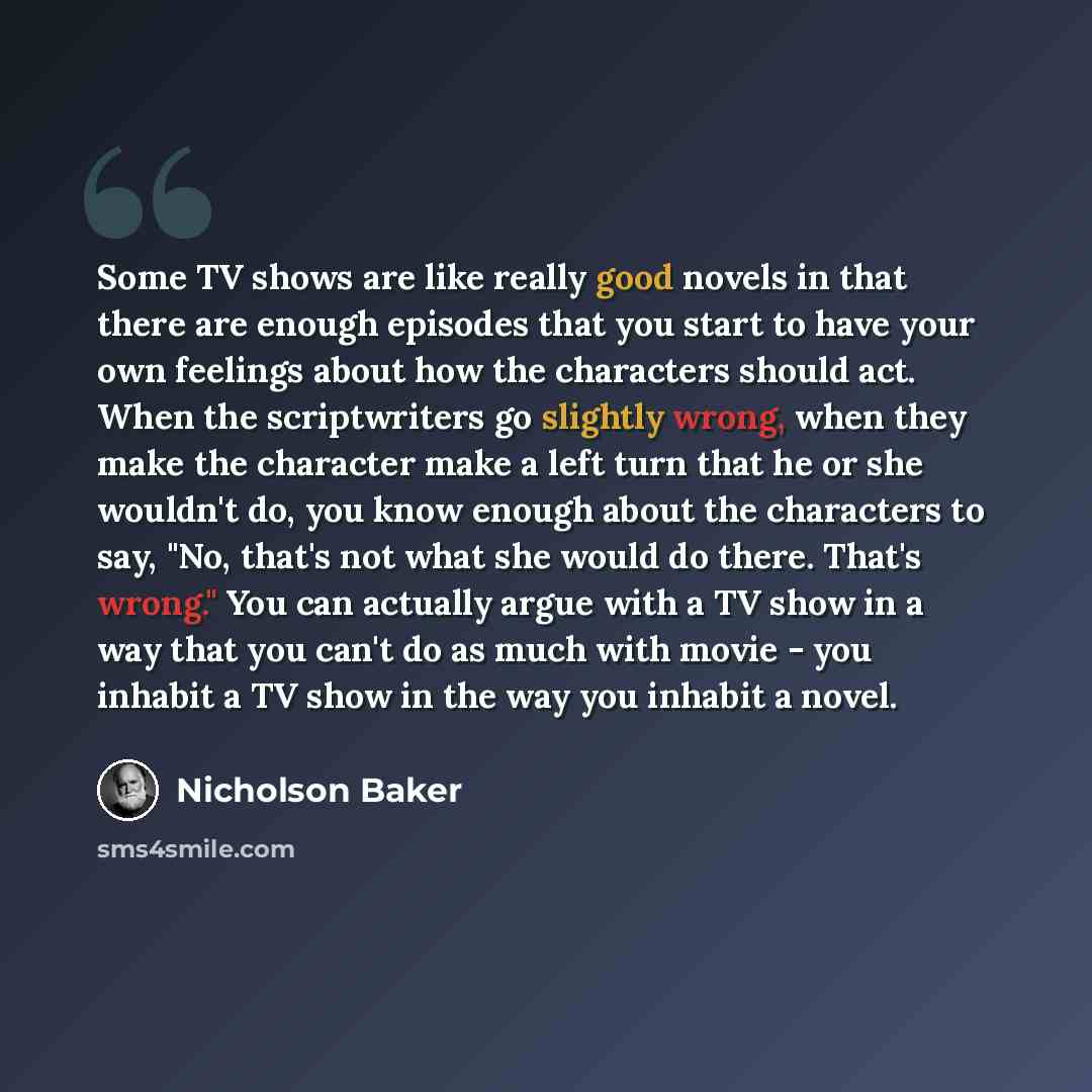 “Some TV shows are like really good novels in that there are enough episodes that you start to have your own feelings about how the characters should act. When the scriptwriters go slightly wrong, when they make the character make a left turn that he or she wouldn't do, you know enough about the…” quote by Nicholson Baker