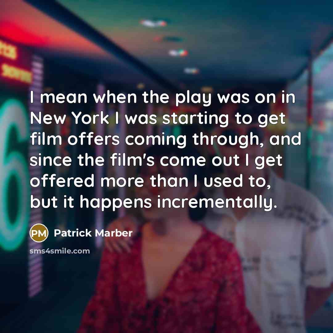 “I mean when the play was on in New York I was starting to get film offers coming through, and since the film's come out I get offered more than I used to, but it happens incrementally.” quote by Patrick Marber