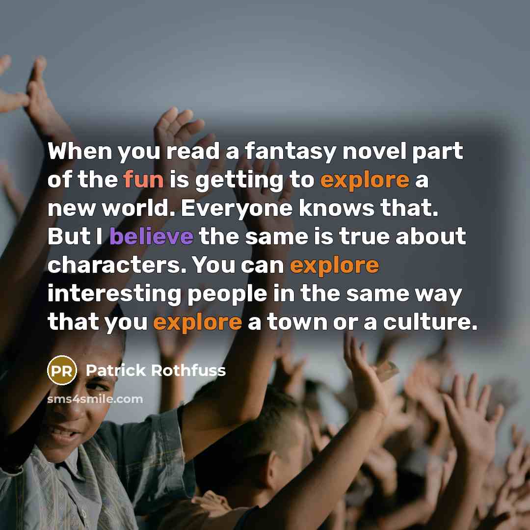 “When you read a fantasy novel part of the fun is getting to explore a new world. Everyone knows that. But I believe the same is true about characters. You can explore interesting people in the same way that you explore a town or a culture.” quote by Patrick Rothfuss