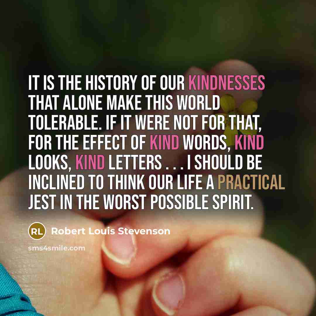 “It is the history of our kindnesses that alone make this world tolerable. If it were not for that, for the effect of kind words, kind looks, kind letters . . . I should be inclined to think our life a practical jest in the worst possible spirit.” quote by Robert Louis Stevenson