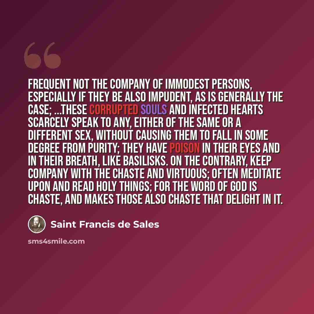 “Frequent not the company of immodest persons, especially if they be also impudent, as is generally the case; ...these corrupted souls and infected hearts scarcely speak to any, either of the same or a different sex, without causing them to fall in some degree from purity; they have poison in their…” quote by Saint Francis de Sales