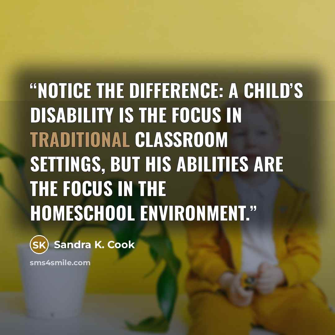“Notice the difference: A child’s disability is the focus in traditional classroom settings, but his abilities are the focus in the homeschool environment.” quote by Sandra K. Cook