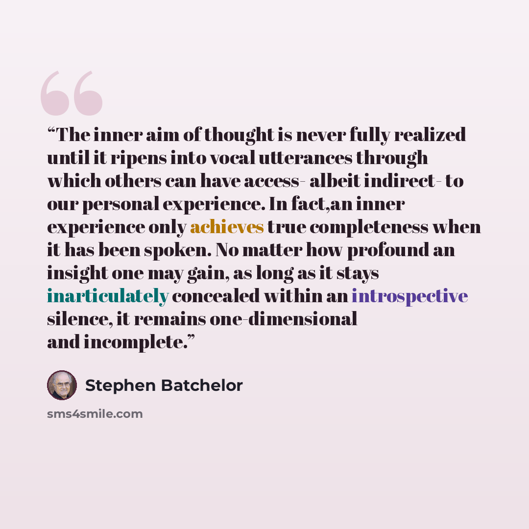 “The inner aim of thought is never fully realized until it ripens into vocal utterances through which others can have access- albeit indirect- to our personal experience. In fact,an inner experience only achieves true completeness when it has been spoken. No matter how profound an insight one may…” quote by Stephen Batchelor