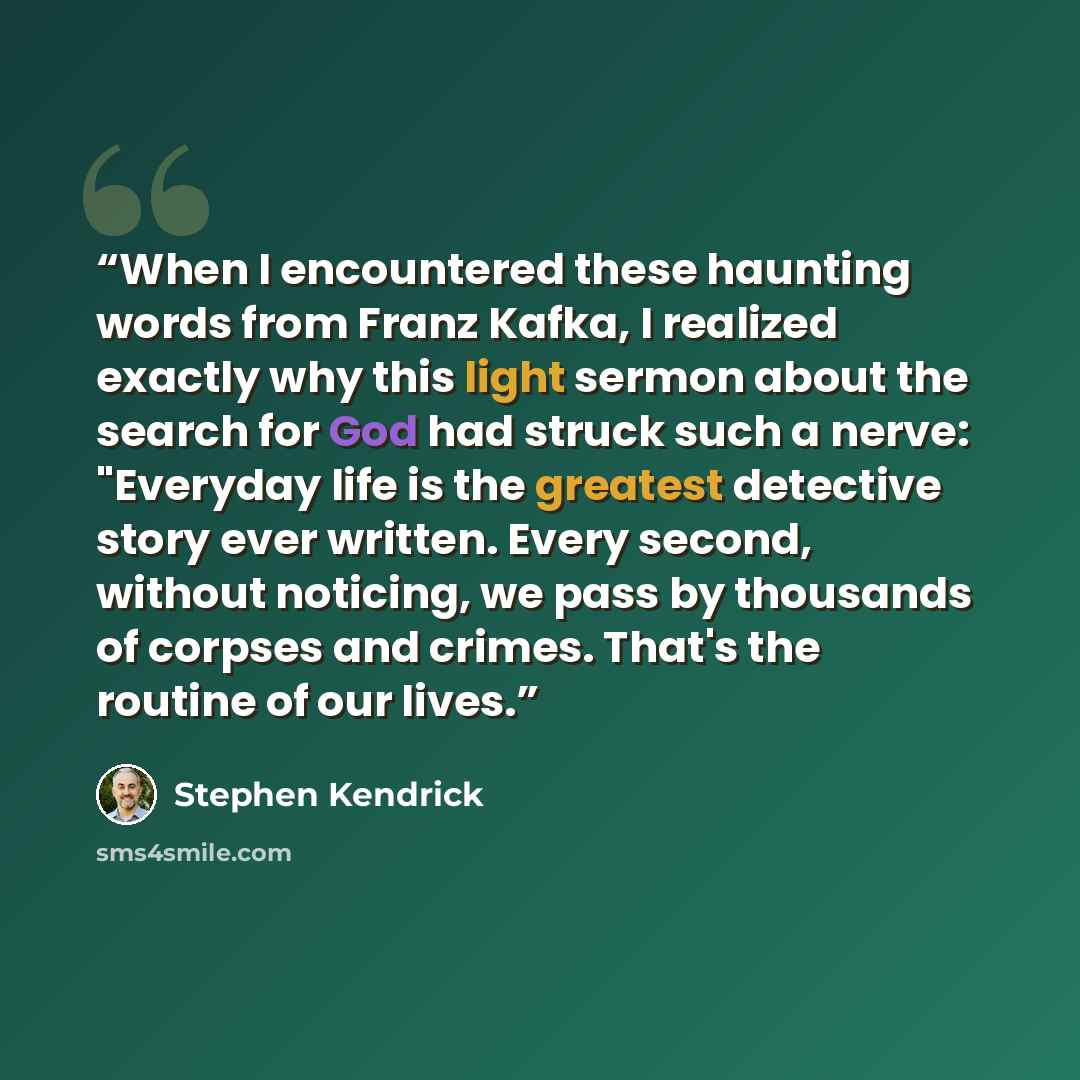 “When I encountered these haunting words from Franz Kafka, I realized exactly why this light sermon about the search for God had struck such a nerve: "Everyday life is the greatest detective story ever written. Every second, without noticing, we pass by thousands of corpses and crimes. That's the…” quote by Stephen Kendrick