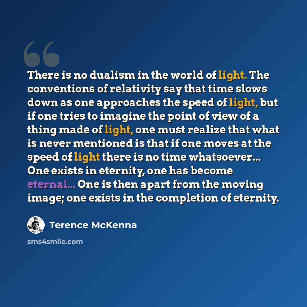 “There is no dualism in the world of light. The conventions of relativity say that time slows down as one approaches the speed of light, but if one tries to imagine the point of view of a thing made of light, one must realize that what is never mentioned is that if one moves at the speed of light…” quote by Terence McKenna