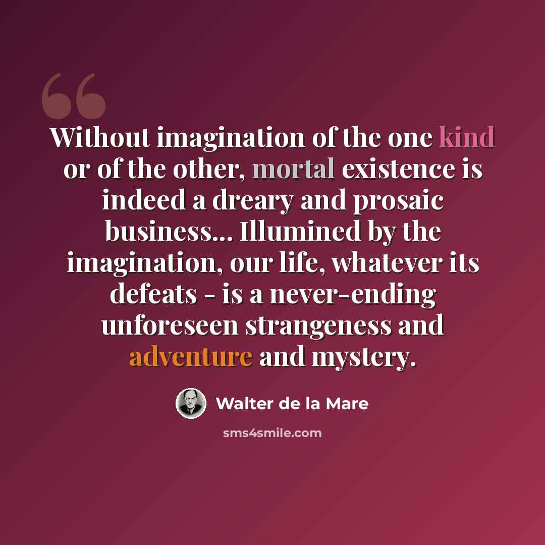 “Without imagination of the one kind or of the other, mortal existence is indeed a dreary and prosaic business... Illumined by the imagination, our life, whatever its defeats - is a never-ending unforeseen strangeness and adventure and mystery.” quote by Walter de La Mare