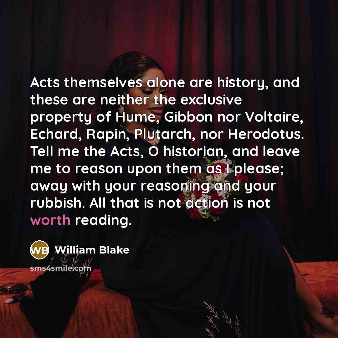 “Acts themselves alone are history, and these are neither the exclusive property of Hume, Gibbon nor Voltaire, Echard, Rapin, Plutarch, nor Herodotus. Tell me the Acts, O historian, and leave me to reason upon them as I please; away with your reasoning and your rubbish. All that is not action is…” quote by William Blake