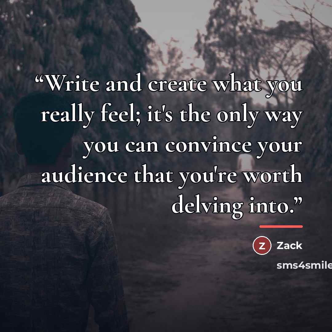 “Write and create what you really feel; it's the only way you can convince your audience that you're worth delving into.” quote by Zack