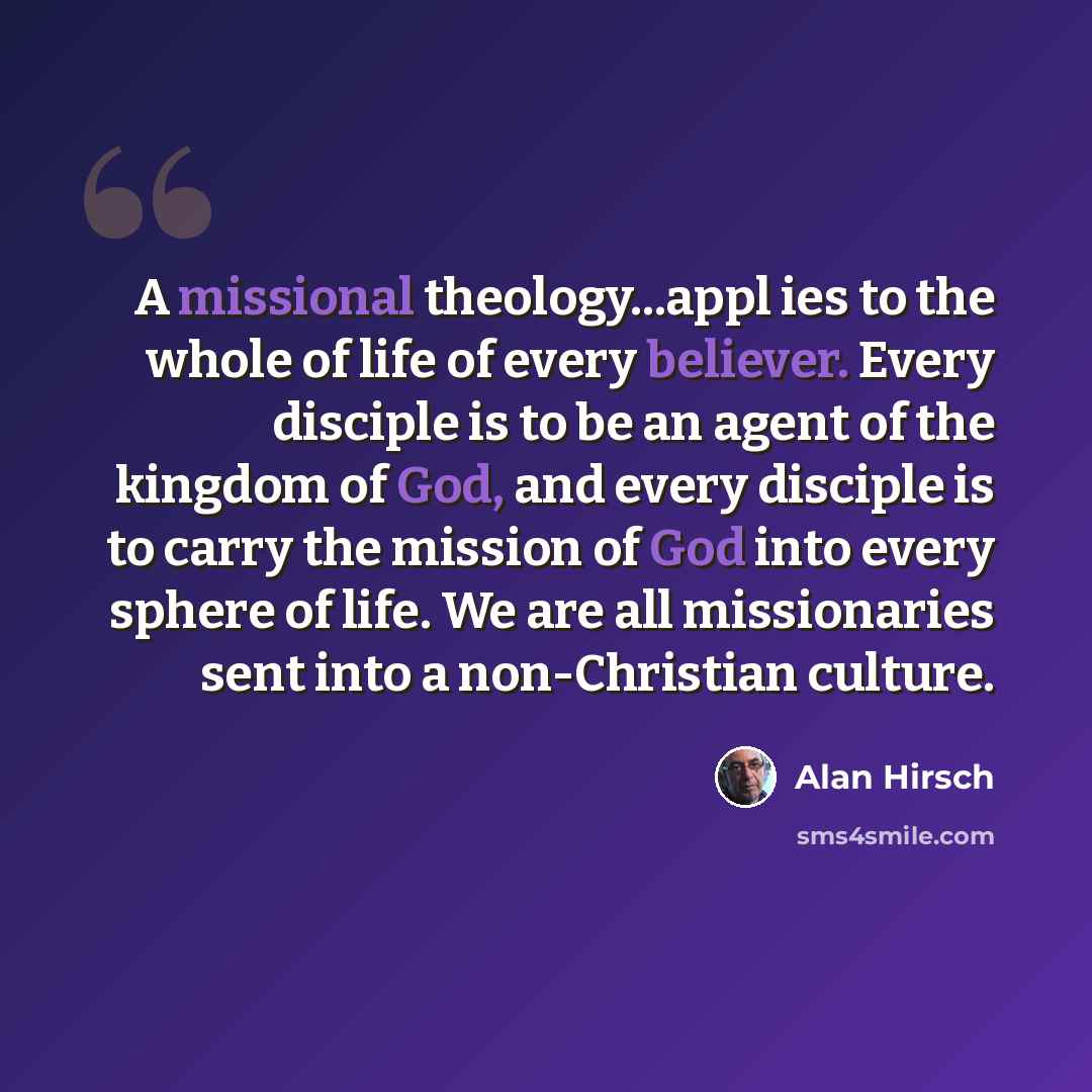 “A missional theology...appl ies to the whole of life of every believer. Every disciple is to be an agent of the kingdom of God, and every disciple is to carry the mission of God into every sphere of life. We are all missionaries sent into a non-Christian culture.” quote by Alan Hirsch