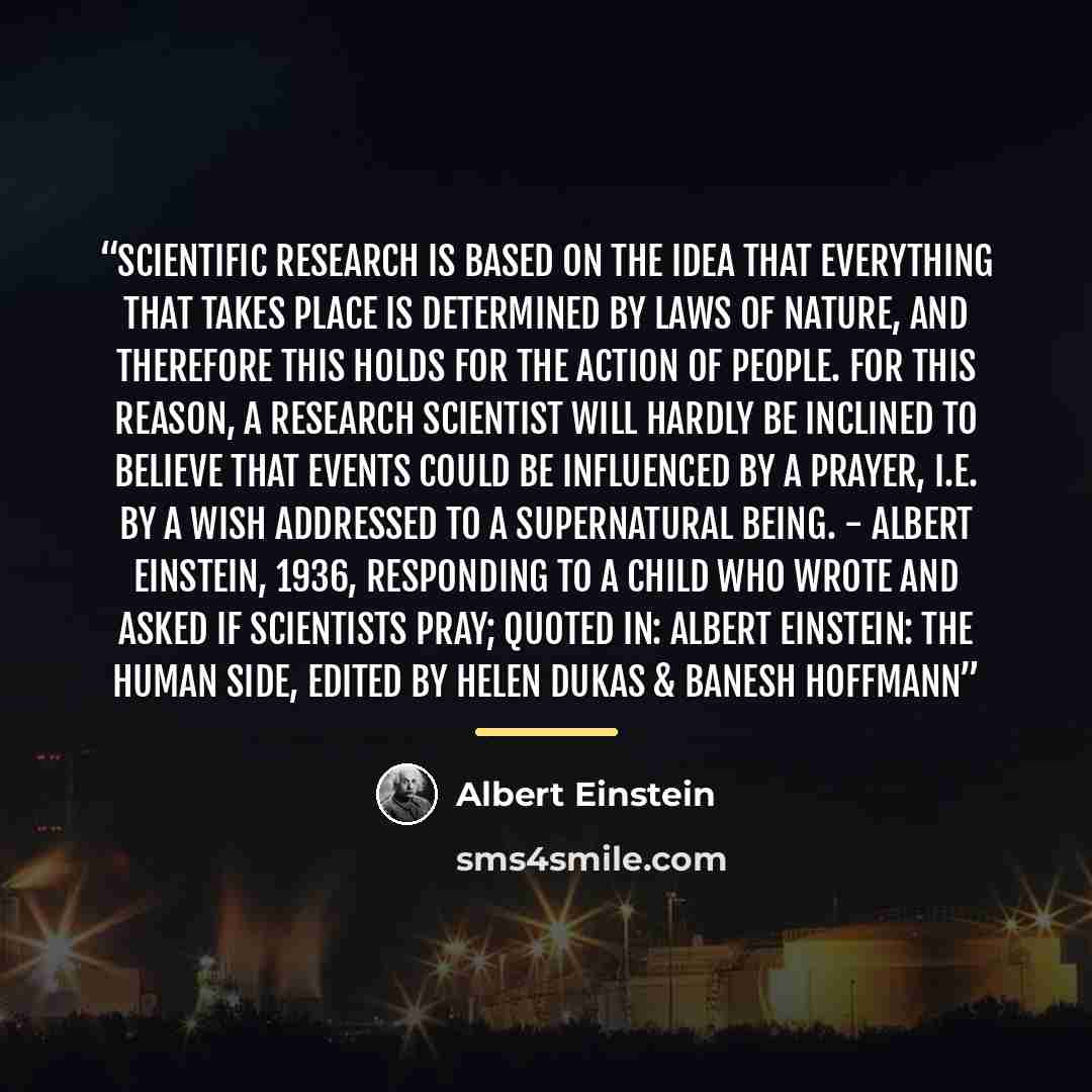 “Scientific research is based on the idea that everything that takes place is determined by laws of nature, and therefore this holds for the action of people. For this reason, a research scientist will hardly be inclined to believe that events could be influenced by a prayer, i.e. by a wish…” quote by Albert Einstein