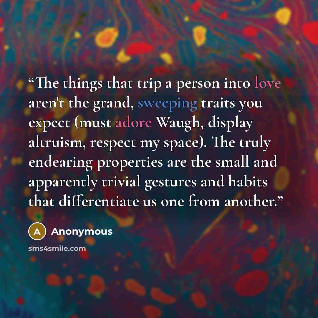 “The things that trip a person into love aren't the grand, sweeping traits you expect (must adore Waugh, display altruism, respect my space). The truly endearing properties are the small and apparently trivial gestures and habits that differentiate us one from another.” quote by Anonymous