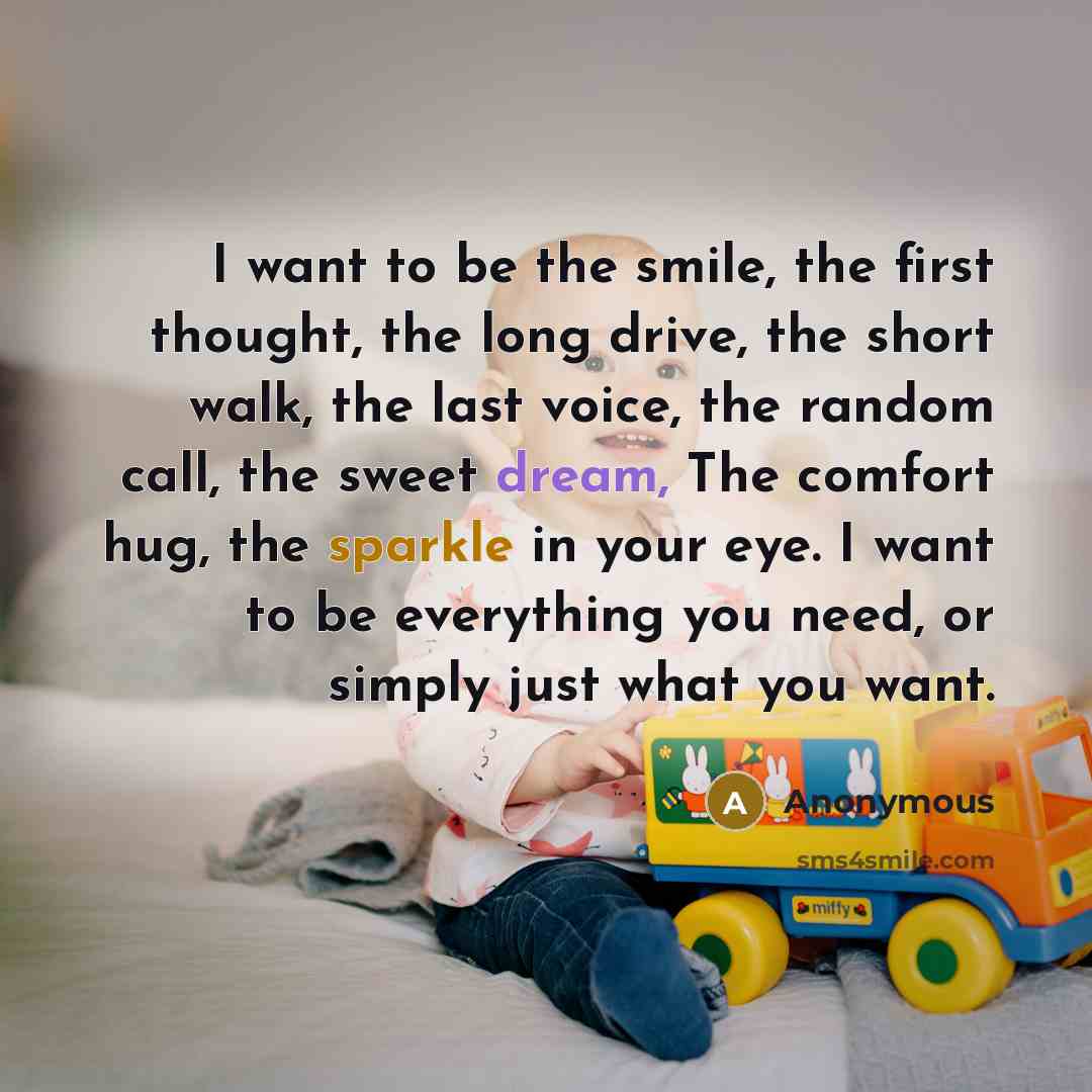 “I want to be the smile, the first thought, the long drive, the short walk, the last voice, the random call, the sweet dream, The comfort hug, the sparkle in your eye. I want to be everything you need, or simply just what you want.” quote by Anonymous