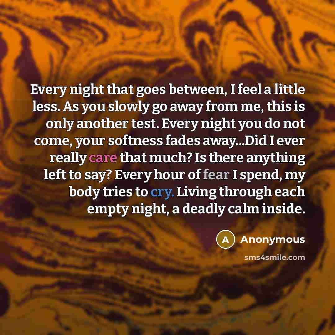 “Every night that goes between, I feel a little less. As you slowly go away from me, this is only another test. Every night you do not come, your softness fades away...Did I ever really care that much? Is there anything left to say? Every hour of fear I spend, my body tries to cry. Living through…” quote by Anonymous