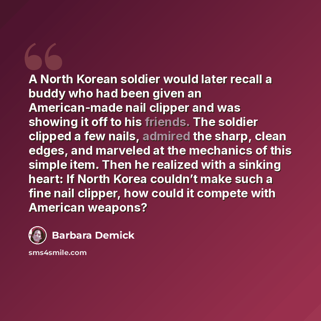 “A North Korean soldier would later recall a buddy who had been given an American-made nail clipper and was showing it off to his friends. The soldier clipped a few nails, admired the sharp, clean edges, and marveled at the mechanics of this simple item. Then he realized with a sinking heart: If…” quote by Barbara Demick