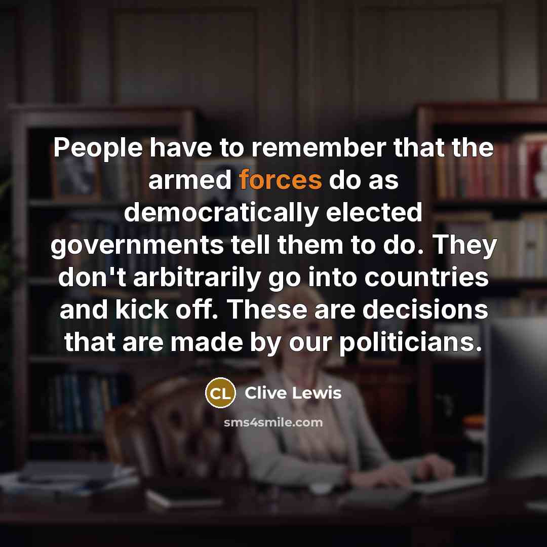 “People have to remember that the armed forces do as democratically elected governments tell them to do. They don't arbitrarily go into countries and kick off. These are decisions that are made by our politicians.” quote by Clive Lewis