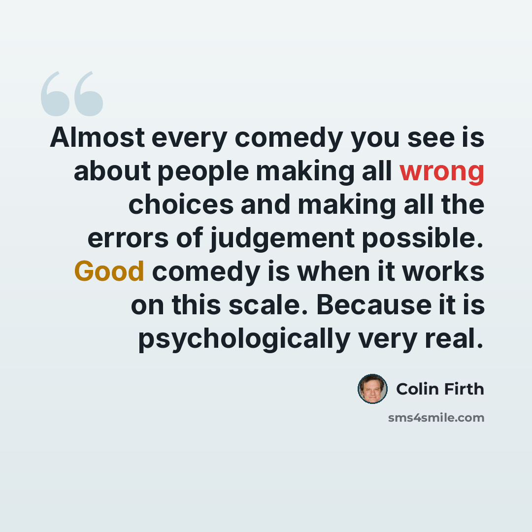 “Almost every comedy you see is about people making all wrong choices and making all the errors of judgement possible. Good comedy is when it works on this scale. Because it is psychologically very real.” quote by Colin Firth