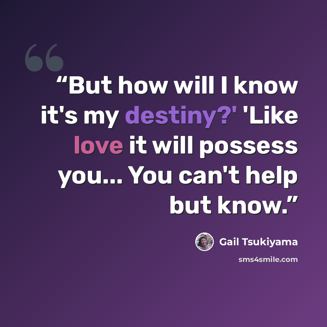 “But how will I know it's my destiny?' 'Like love it will possess you... You can't help but know.” quote by Gail Tsukiyama