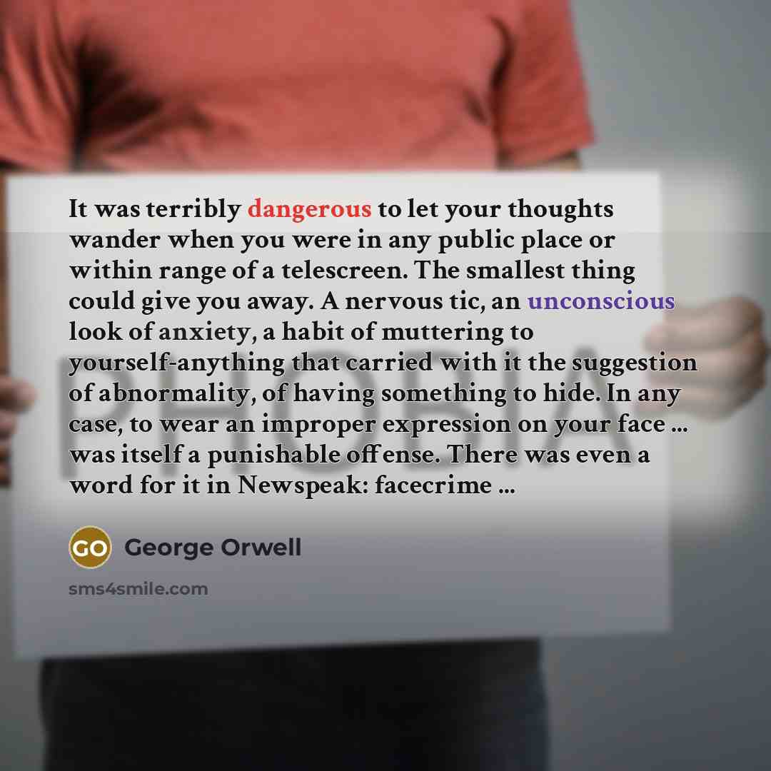 “It was terribly dangerous to let your thoughts wander when you were in any public place or within range of a telescreen. The smallest thing could give you away. A nervous tic, an unconscious look of anxiety, a habit of muttering to yourself-anything that carried with it the suggestion of…” quote by George Orwell