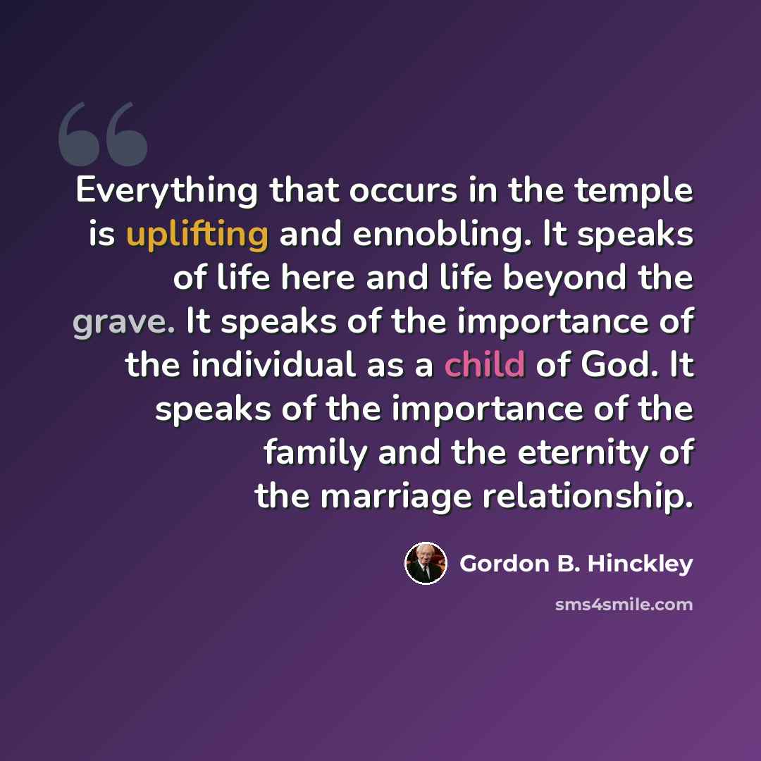 “Everything that occurs in the temple is uplifting and ennobling. It speaks of life here and life beyond the grave. It speaks of the importance of the individual as a child of God. It speaks of the importance of the family and the eternity of the marriage relationship.” quote by Gordon B. Hinckley