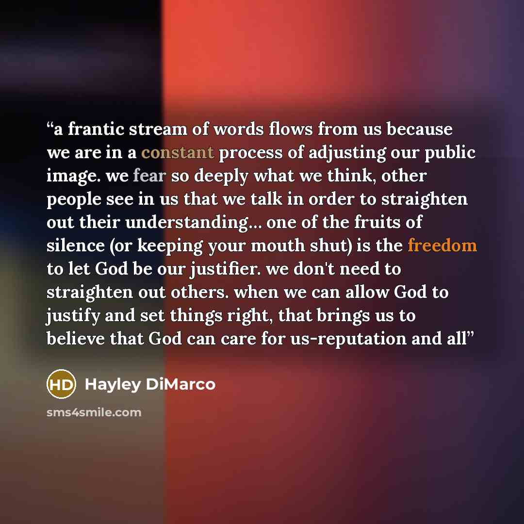 “a frantic stream of words flows from us because we are in a constant process of adjusting our public image. we fear so deeply what we think, other people see in us that we talk in order to straighten out their understanding… one of the fruits of silence (or keeping your mouth shut) is the freedom…” quote by Hayley DiMarco